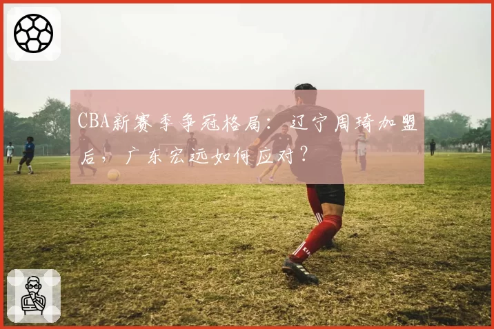 CBA新赛季争冠格局：辽宁周琦加盟后，广东宏远如何应对？