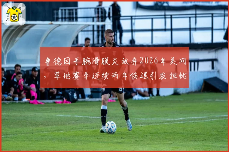 鲁德因手腕滑膜炎放弃2026年美网,草地赛季连续两年伤退引发担忧