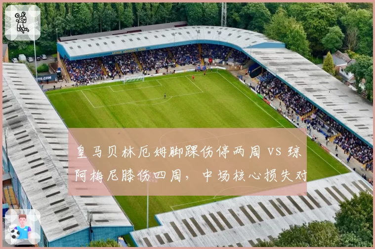 皇马贝林厄姆脚踝伤停两周 vs 琼阿梅尼膝伤四周，中场核心损失对比