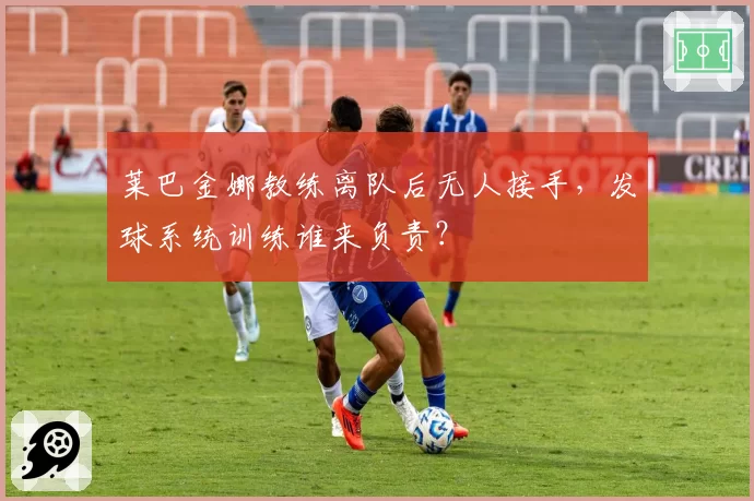 莱巴金娜教练离队后无人接手，发球系统训练谁来负责？