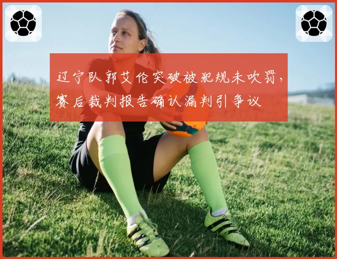辽宁队郭艾伦突破被犯规未吹罚，赛后裁判报告确认漏判引争议