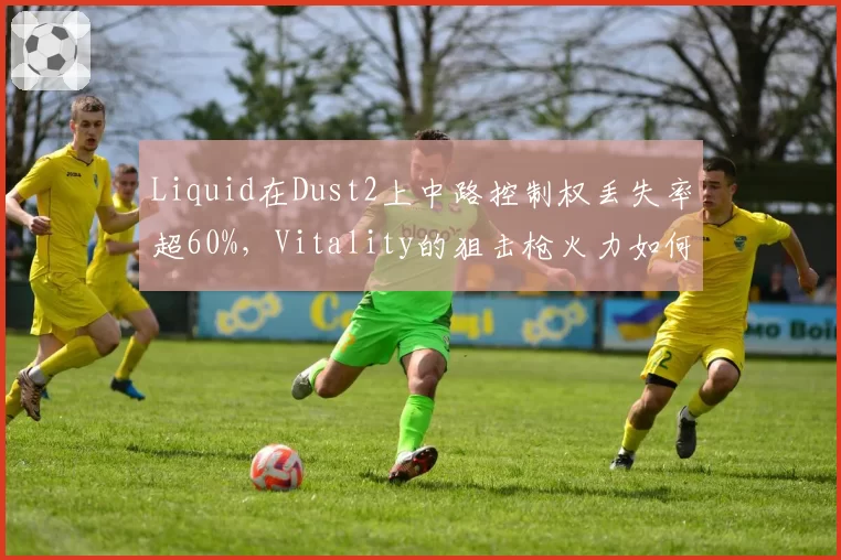 Liquid在Dust2上中路控制权丢失率超60%,Vitality的狙击枪火力如何反制?