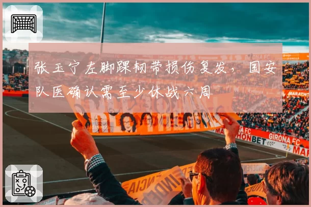 张玉宁左脚踝韧带损伤复发,国安队医确认需至少休战六周