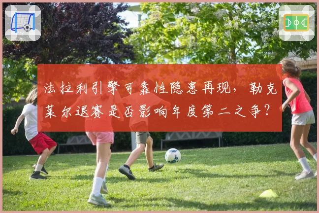 法拉利引擎可靠性隐患再现,勒克莱尔退赛是否影响年度第二之争?