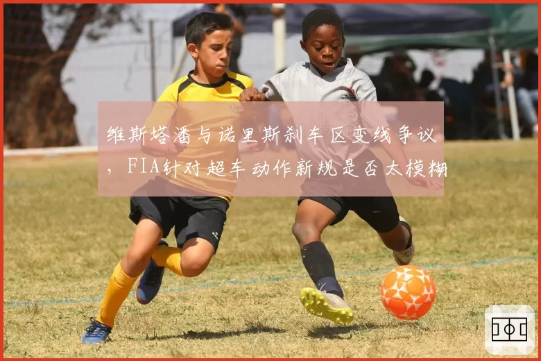 维斯塔潘与诺里斯刹车区变线争议，FIA针对超车动作新规是否太模糊？