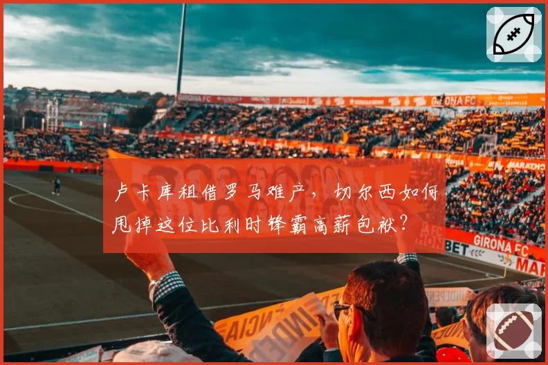 卢卡库租借罗马难产，切尔西如何甩掉这位比利时锋霸高薪包袱？