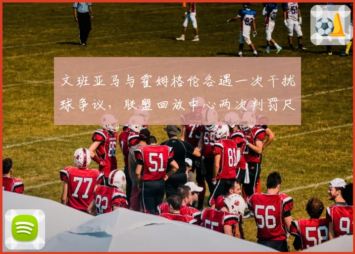 文班亚马与霍姆格伦各遇一次干扰球争议，联盟回放中心两次判罚尺度完全相反