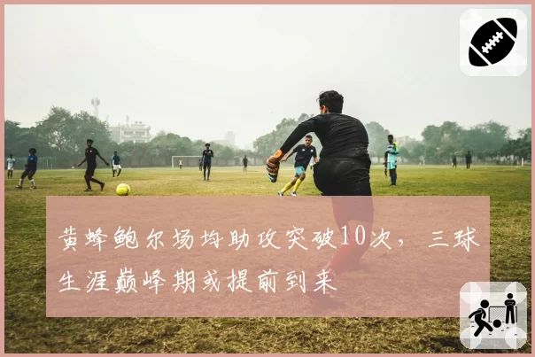 黄蜂鲍尔场均助攻突破10次，三球生涯巅峰期或提前到来