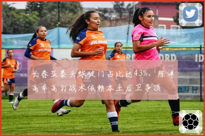 长春亚泰头球破门占比达43%,陈洋高举高打战术依赖本土后卫争顶