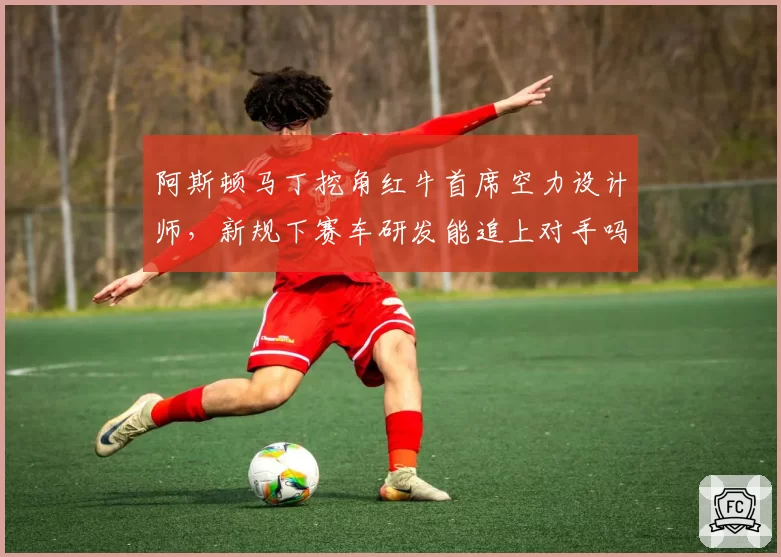 阿斯顿马丁挖角红牛首席空力设计师，新规下赛车研发能追上对手吗？