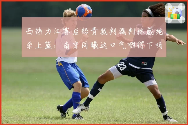 西热力江赛后怒责裁判漏判林葳绝杀上篮，南京同曦这口气咽得下吗？
