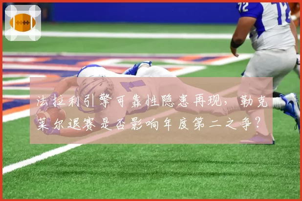 法拉利引擎可靠性隐患再现，勒克莱尔退赛是否影响年度第二之争？