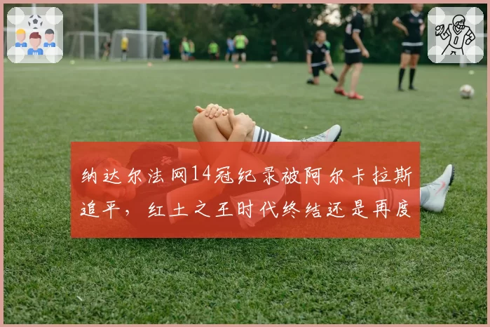 纳达尔法网14冠纪录被阿尔卡拉斯追平,红土之王时代终结还是再度封神引热议
