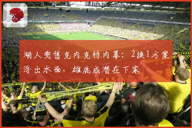 湖人兜售克内克特内幕:2换1方案浮出水面,雄鹿成潜在下家