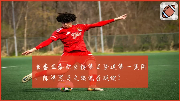 长春亚泰积分榜第五紧追第一集团，陈洋黑马之路能否延续？