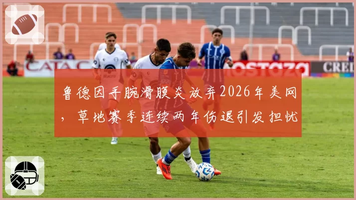 鲁德因手腕滑膜炎放弃2026年美网,草地赛季连续两年伤退引发担忧