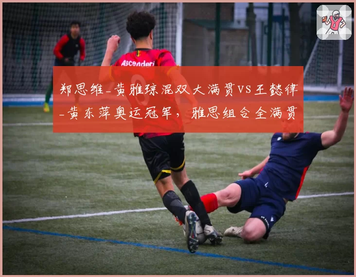 郑思维_黄雅琼混双大满贯vs王懿律_黄东萍奥运冠军,雅思组合全满贯历程