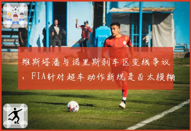 维斯塔潘与诺里斯刹车区变线争议，FIA针对超车动作新规是否太模糊？