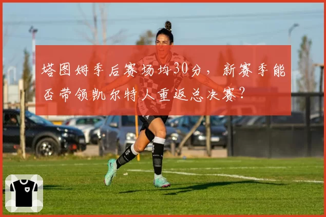 塔图姆季后赛场均30分，新赛季能否带领凯尔特人重返总决赛？