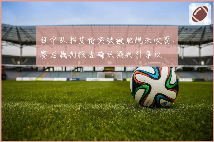 辽宁队郭艾伦突破被犯规未吹罚，赛后裁判报告确认漏判引争议