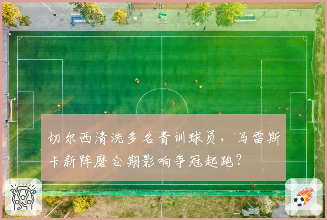 切尔西清洗多名青训球员，马雷斯卡新阵磨合期影响争冠起跑？