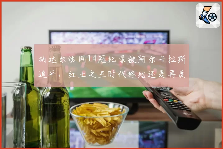纳达尔法网14冠纪录被阿尔卡拉斯追平,红土之王时代终结还是再度封神引热议