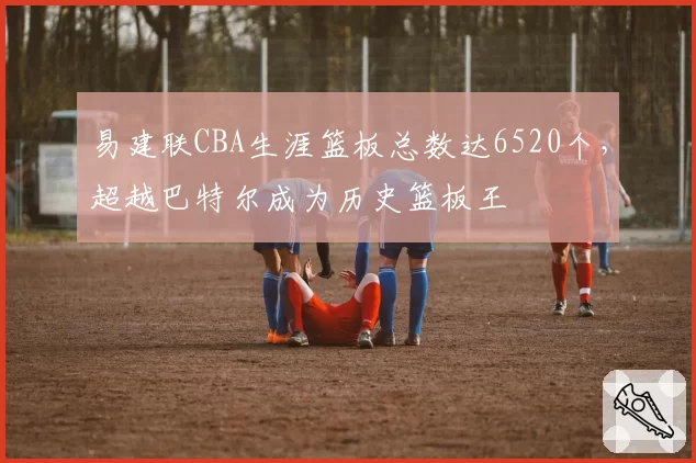 易建联CBA生涯篮板总数达6520个，超越巴特尔成为历史篮板王