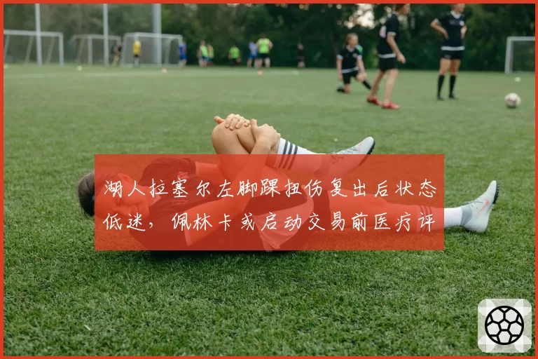 湖人拉塞尔左脚踝扭伤复出后状态低迷，佩林卡或启动交易前医疗评估
