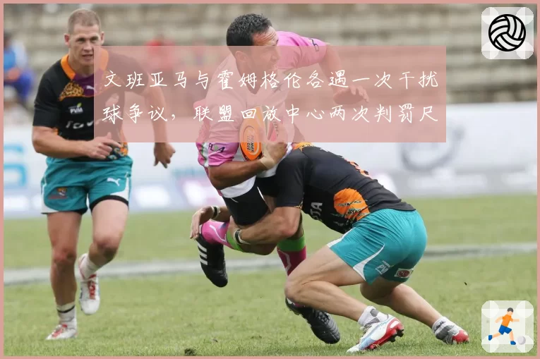 文班亚马与霍姆格伦各遇一次干扰球争议，联盟回放中心两次判罚尺度完全相反