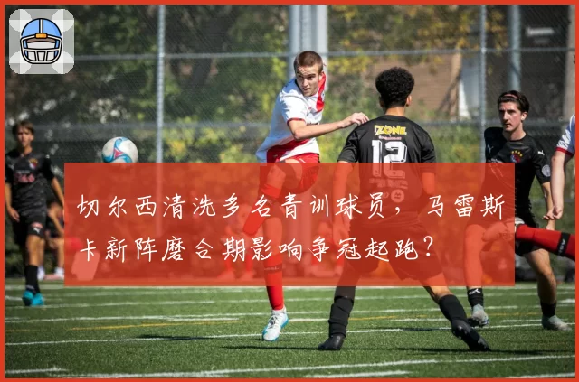 切尔西清洗多名青训球员，马雷斯卡新阵磨合期影响争冠起跑？