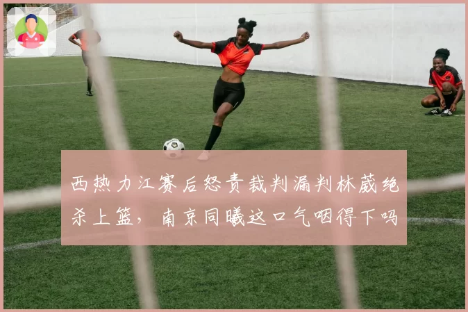 西热力江赛后怒责裁判漏判林葳绝杀上篮，南京同曦这口气咽得下吗？