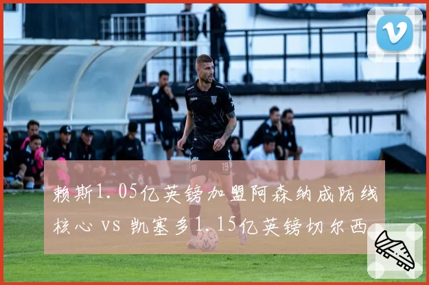 赖斯1.05亿英镑加盟阿森纳成防线核心 vs 凯塞多1.15亿英镑切尔西表现起伏，英超标王中场对比