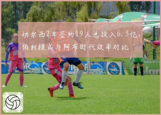 切尔西2年签约19人总投入6.5亿,伯利模式与阿布时代效率对比